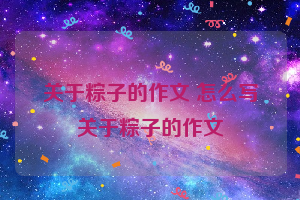 关于粽子的作文 怎么写关于粽子的作文