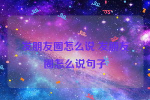 发朋友圈怎么说 发朋友圈怎么说句子