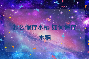 怎么储存水稻 如何保存水稻