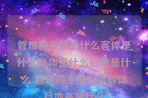 管理的主体是什么客体是什么载体是什么目地是什么 管理的主体客体载体目地各是什么