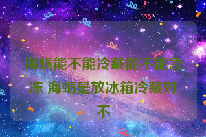 海蛎能不能冷藏能不能急冻 海蛎是放冰箱冷藏对不