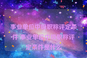 事业单位中级职称评定条件 事业单位中级职称评定条件是什么