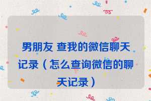 男朋友 查我的微信聊天记录（怎么查询微信的聊天记录）