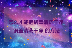 怎么才能把锅盖清洗干净 锅盖清洗干净 的方法