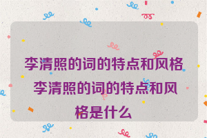 李清照的词的特点和风格 李清照的词的特点和风格是什么