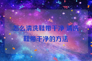 怎么清洗鞋带干净 清洗鞋带干净的方法