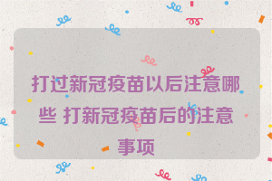 打过新冠疫苗以后注意哪些 打新冠疫苗后的注意事项