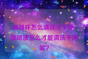 咖啡杯怎么清洗才干净 咖啡渍怎么才能清洗干净呢？