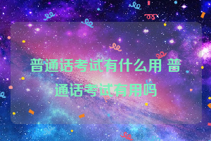 普通话考试有什么用 普通话考试有用吗