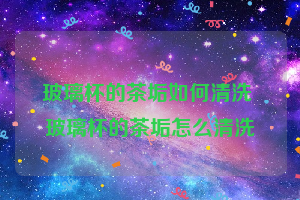 玻璃杯的茶垢如何清洗 玻璃杯的茶垢怎么清洗